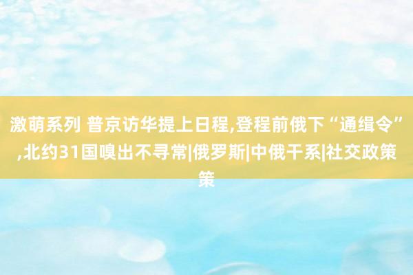 激萌系列 普京访华提上日程,登程前俄下“通缉令”,北约31国嗅出不寻常|俄罗斯|中俄干系|社交政策