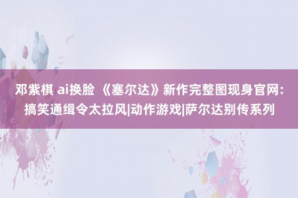 邓紫棋 ai换脸 《塞尔达》新作完整图现身官网:搞笑通缉令太拉风|动作游戏|萨尔达别传系列