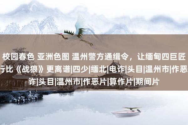 校园春色 亚洲色图 温州警方通缉令，让缅甸四巨匠眷三军殒命，履行比《战狼》更离谱|四少|缅北|电诈|头目|温州市|作恶片|算作片|期间片