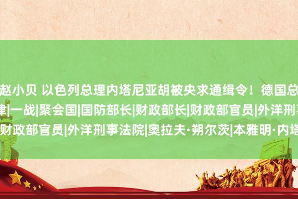 赵小贝 以色列总理内塔尼亚胡被央求通缉令！德国总理朔尔茨：将投降法律|一战|聚会国|国防部长|财政部长|财政部官员|外洋刑事法院|奥拉夫·朔尔茨|本雅明·内塔尼亚胡